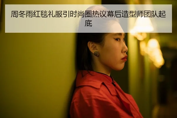 周冬雨红毯礼服引时尚圈热议幕后造型师团队起底